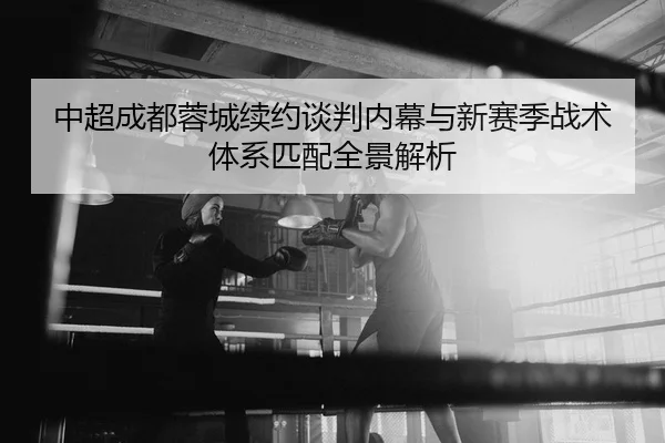 中超成都蓉城续约谈判内幕与新赛季战术体系匹配全景解析